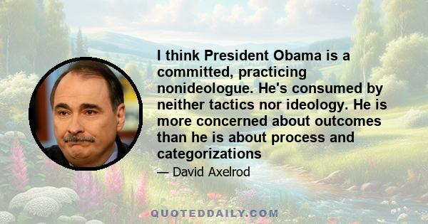 I think President Obama is a committed, practicing nonideologue. He's consumed by neither tactics nor ideology. He is more concerned about outcomes than he is about process and categorizations