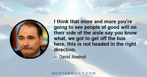 I think that more and more you're going to see people of good will on their side of the aisle say you know what, we got to get off the bus here, this is not headed in the right direction.