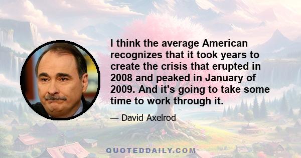 I think the average American recognizes that it took years to create the crisis that erupted in 2008 and peaked in January of 2009. And it's going to take some time to work through it.