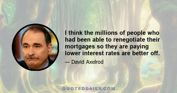 I think the millions of people who had been able to renegotiate their mortgages so they are paying lower interest rates are better off.