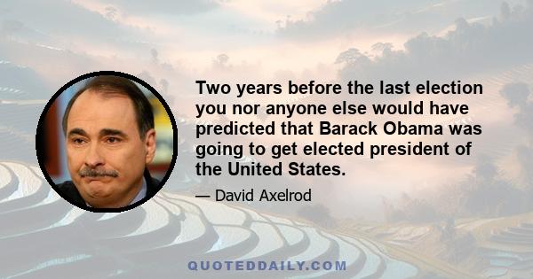 Two years before the last election you nor anyone else would have predicted that Barack Obama was going to get elected president of the United States.