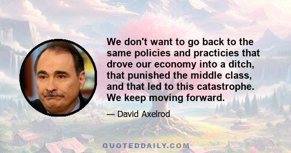 We don't want to go back to the same policies and practicies that drove our economy into a ditch, that punished the middle class, and that led to this catastrophe. We keep moving forward.