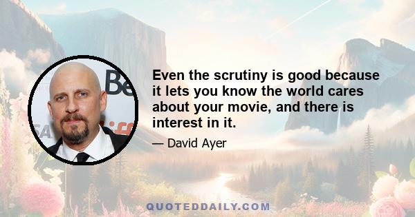 Even the scrutiny is good because it lets you know the world cares about your movie, and there is interest in it.