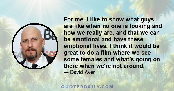 For me, I like to show what guys are like when no one is looking and how we really are, and that we can be emotional and have these emotional lives. I think it would be great to do a film where we see some females and