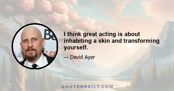 I think great acting is about inhabiting a skin and transforming yourself.