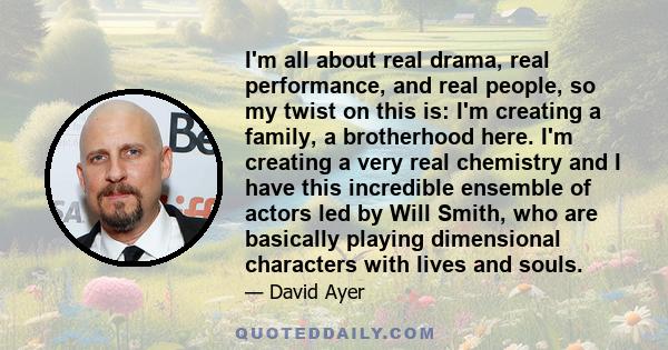 I'm all about real drama, real performance, and real people, so my twist on this is: I'm creating a family, a brotherhood here. I'm creating a very real chemistry and I have this incredible ensemble of actors led by