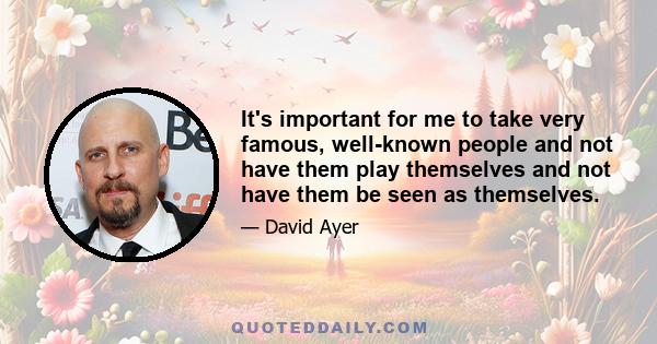 It's important for me to take very famous, well-known people and not have them play themselves and not have them be seen as themselves.