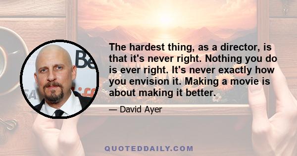 The hardest thing, as a director, is that it's never right. Nothing you do is ever right. It's never exactly how you envision it. Making a movie is about making it better.