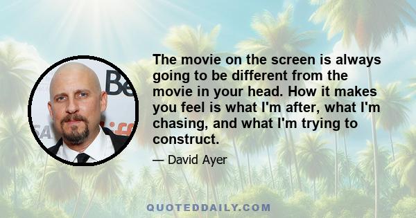 The movie on the screen is always going to be different from the movie in your head. How it makes you feel is what I'm after, what I'm chasing, and what I'm trying to construct.