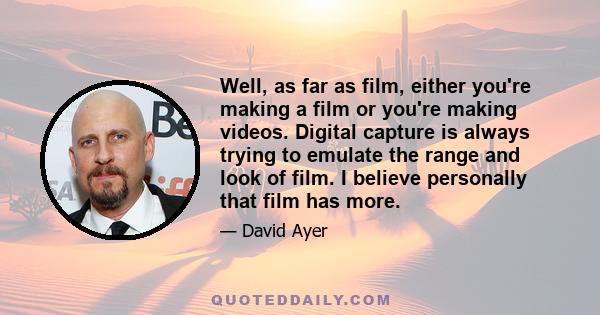 Well, as far as film, either you're making a film or you're making videos. Digital capture is always trying to emulate the range and look of film. I believe personally that film has more.