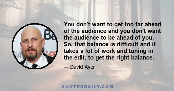 You don't want to get too far ahead of the audience and you don't want the audience to be ahead of you. So, that balance is difficult and it takes a lot of work and tuning in the edit, to get the right balance.