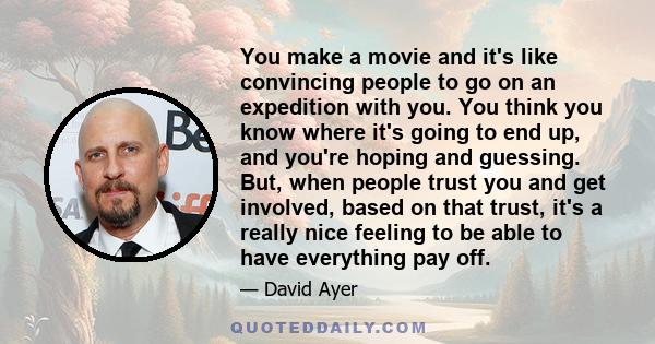 You make a movie and it's like convincing people to go on an expedition with you. You think you know where it's going to end up, and you're hoping and guessing. But, when people trust you and get involved, based on that 