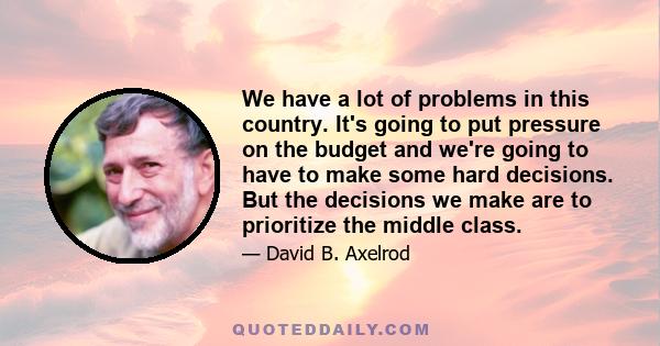 We have a lot of problems in this country. It's going to put pressure on the budget and we're going to have to make some hard decisions. But the decisions we make are to prioritize the middle class.