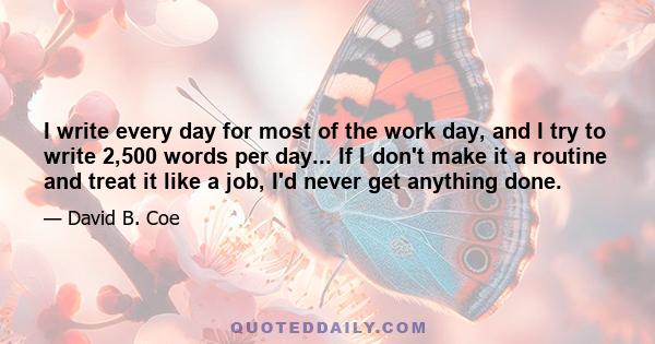 I write every day for most of the work day, and I try to write 2,500 words per day... If I don't make it a routine and treat it like a job, I'd never get anything done.