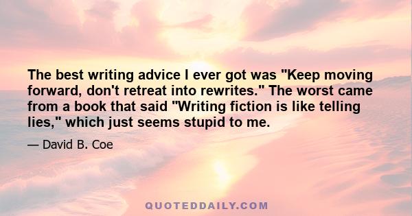 The best writing advice I ever got was Keep moving forward, don't retreat into rewrites. The worst came from a book that said Writing fiction is like telling lies, which just seems stupid to me.