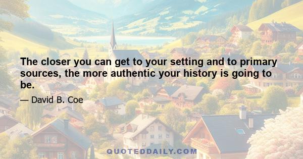 The closer you can get to your setting and to primary sources, the more authentic your history is going to be.