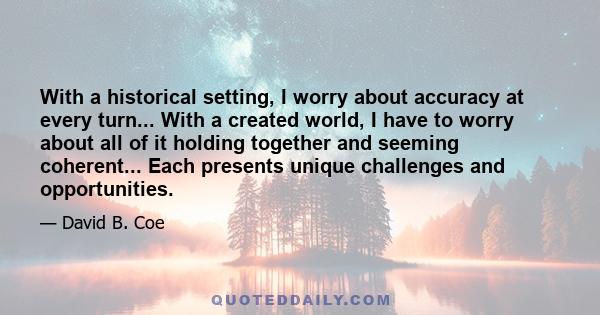 With a historical setting, I worry about accuracy at every turn... With a created world, I have to worry about all of it holding together and seeming coherent... Each presents unique challenges and opportunities.