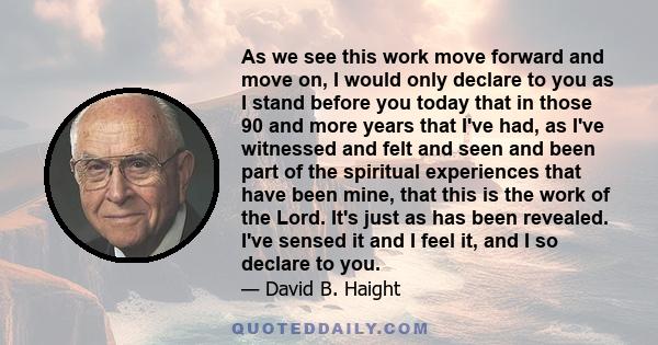 As we see this work move forward and move on, I would only declare to you as I stand before you today that in those 90 and more years that I've had, as I've witnessed and felt and seen and been part of the spiritual