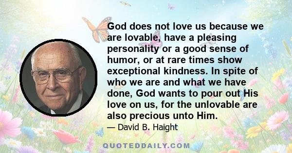 God does not love us because we are lovable, have a pleasing personality or a good sense of humor, or at rare times show exceptional kindness. In spite of who we are and what we have done, God wants to pour out His love 