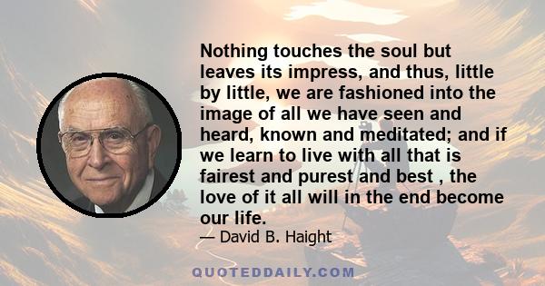 Nothing touches the soul but leaves its impress, and thus, little by little, we are fashioned into the image of all we have seen and heard, known and meditated; and if we learn to live with all that is fairest and