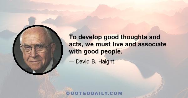 To develop good thoughts and acts, we must live and associate with good people.