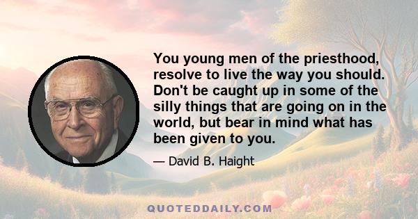 You young men of the priesthood, resolve to live the way you should. Don't be caught up in some of the silly things that are going on in the world, but bear in mind what has been given to you.