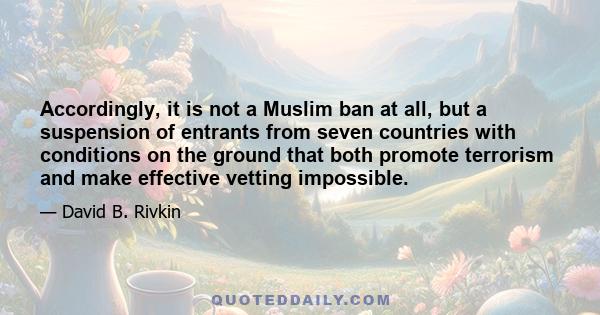 Accordingly, it is not a Muslim ban at all, but a suspension of entrants from seven countries with conditions on the ground that both promote terrorism and make effective vetting impossible.