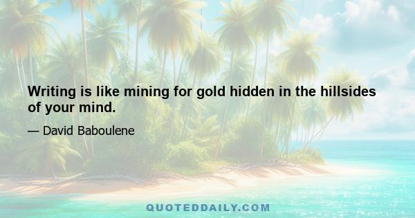 Writing is like mining for gold hidden in the hillsides of your mind.