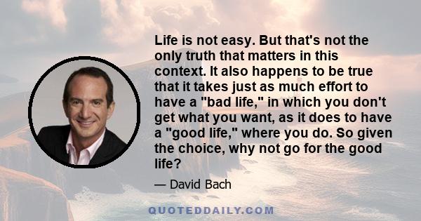 Life is not easy. But that's not the only truth that matters in this context. It also happens to be true that it takes just as much effort to have a bad life, in which you don't get what you want, as it does to have a