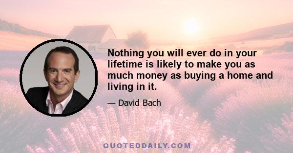 Nothing you will ever do in your lifetime is likely to make you as much money as buying a home and living in it.