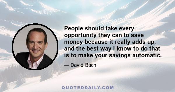 People should take every opportunity they can to save money because it really adds up, and the best way I know to do that is to make your savings automatic.