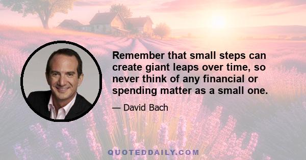 Remember that small steps can create giant leaps over time, so never think of any financial or spending matter as a small one.