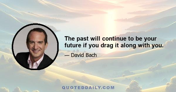 The past will continue to be your future if you drag it along with you.