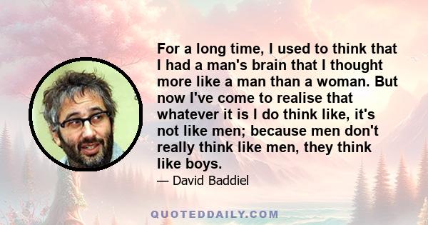 For a long time, I used to think that I had a man's brain that I thought more like a man than a woman. But now I've come to realise that whatever it is I do think like, it's not like men; because men don't really think