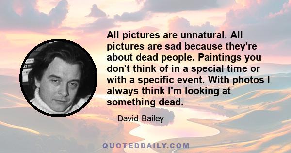 All pictures are unnatural. All pictures are sad because they're about dead people. Paintings you don't think of in a special time or with a specific event. With photos I always think I'm looking at something dead.