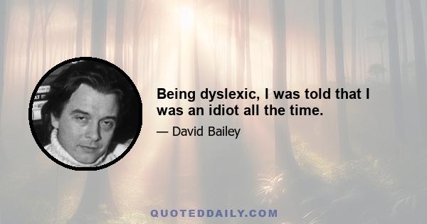 Being dyslexic, I was told that I was an idiot all the time.