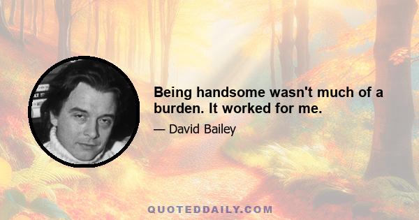 Being handsome wasn't much of a burden. It worked for me.