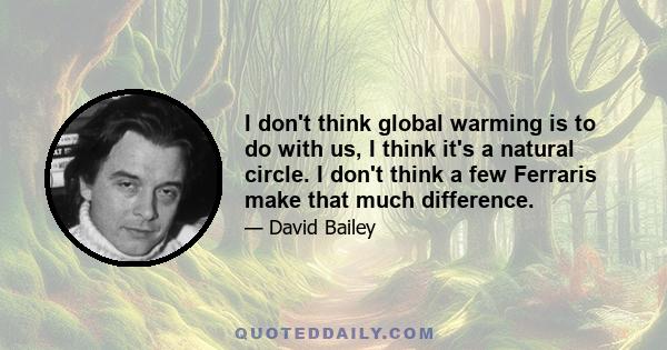 I don't think global warming is to do with us, I think it's a natural circle. I don't think a few Ferraris make that much difference.