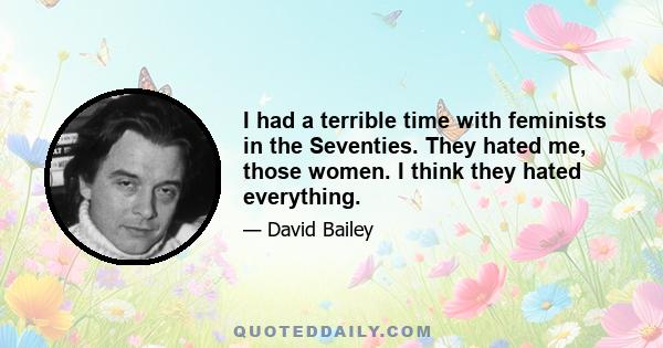 I had a terrible time with feminists in the Seventies. They hated me, those women. I think they hated everything.