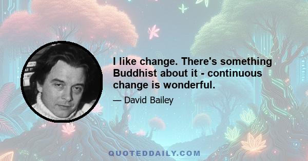 I like change. There's something Buddhist about it - continuous change is wonderful.