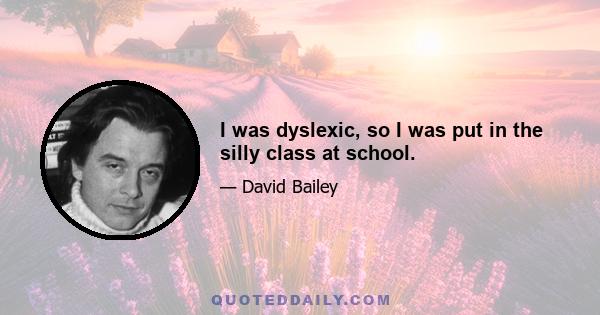 I was dyslexic, so I was put in the silly class at school.