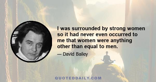 I was surrounded by strong women so it had never even occurred to me that women were anything other than equal to men.