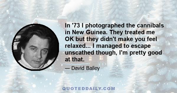 In '73 I photographed the cannibals in New Guinea. They treated me OK but they didn't make you feel relaxed... I managed to escape unscathed though, I'm pretty good at that.