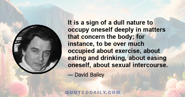 It is a sign of a dull nature to occupy oneself deeply in matters that concern the body; for instance, to be over much occupied about exercise, about eating and drinking, about easing oneself, about sexual intercourse.