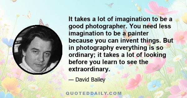 It takes a lot of imagination to be a good photographer. You need less imagination to be a painter because you can invent things. But in photography everything is so ordinary; it takes a lot of looking before you learn