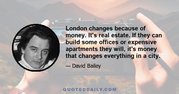 London changes because of money. It's real estate. If they can build some offices or expensive apartments they will, it's money that changes everything in a city.