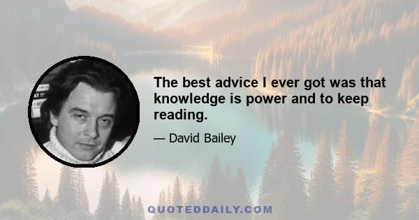 The best advice I ever got was that knowledge is power and to keep reading.