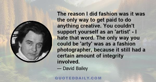 The reason I did fashion was it was the only way to get paid to do anything creative. You couldn't support yourself as an 'artist' - I hate that word. The only way you could be 'arty' was as a fashion photographer,