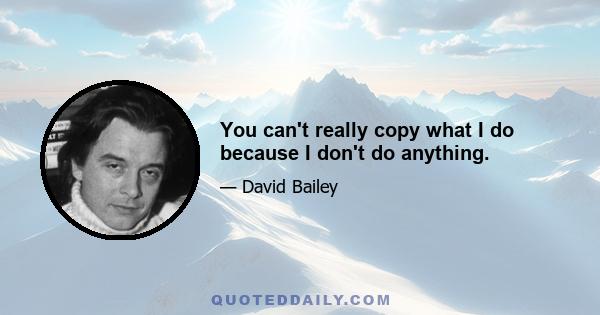 You can't really copy what I do because I don't do anything.