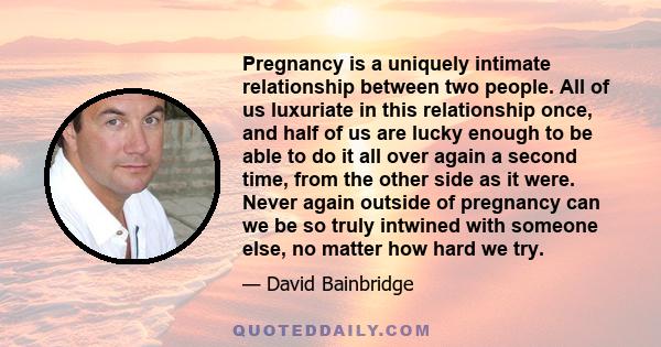 Pregnancy is a uniquely intimate relationship between two people. All of us luxuriate in this relationship once, and half of us are lucky enough to be able to do it all over again a second time, from the other side as